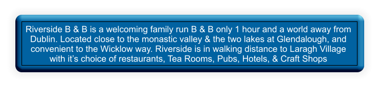 Riverside B & B is a welcoming family run B & B only 1 hour and a world away from Dublin. Located close to the monastic valley & the two lakes at Glendalough, and convenient to the Wicklow way. Riverside is in walking distance to Laragh Village with its choice of restaurants, Tea Rooms, Pubs, Hotels, & Craft Shops